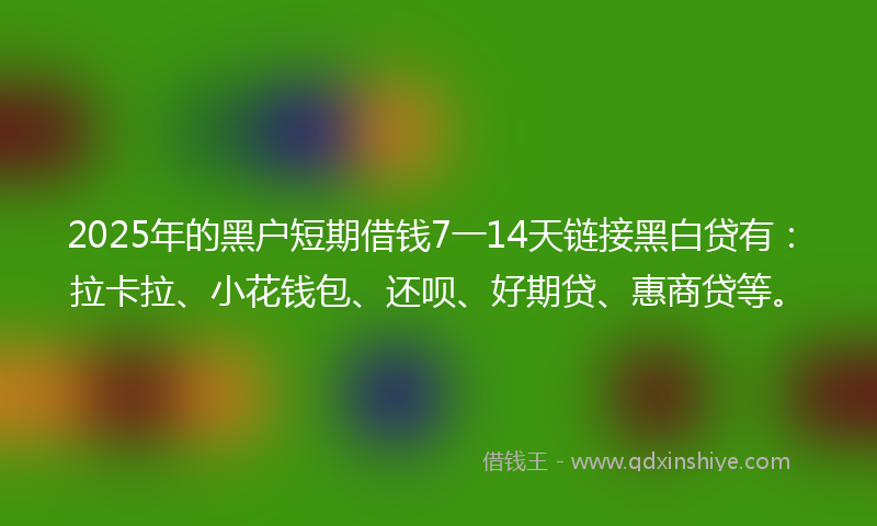 2025年的黑户短期借钱7一14天链接黑白贷有：拉卡拉、小花钱包、还呗、好期贷、惠商贷等。