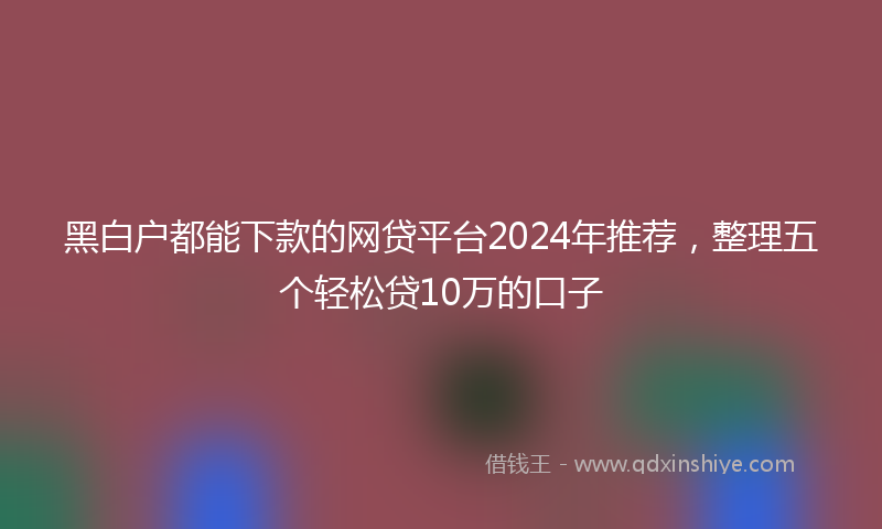 黑白户都能下款的网贷平台2024年推荐，整理五个轻松贷10万的口子