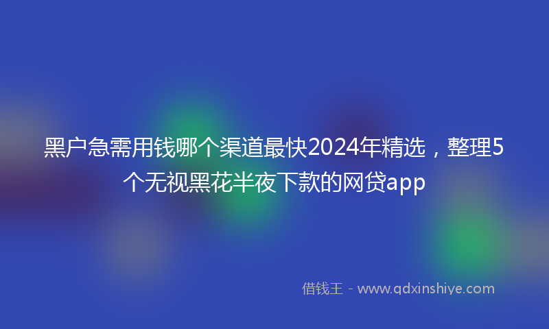 黑户急需用钱哪个渠道最快2024年精选，整理5个无视黑花半夜下款的网贷app