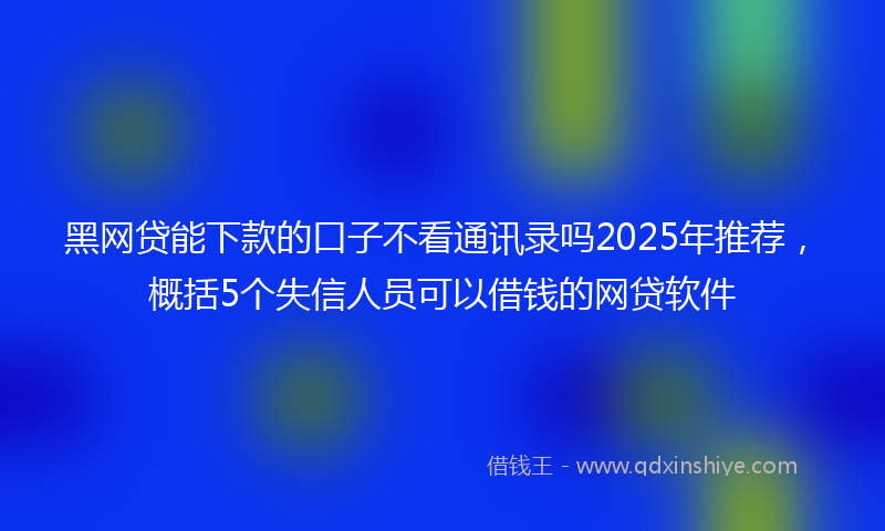 黑网贷能下款的口子不看通讯录吗2025年推荐，概括5个失信人员可以借钱的网贷软件
