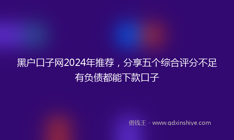 黑户口子网2024年推荐，分享五个综合评分不足有负债都能下款口子