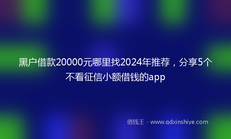 黑户借款20000元哪里找2024年推荐，分享5个不看征信小额借钱的app