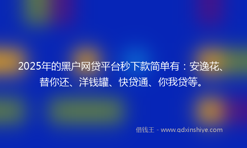 2025年的黑户网贷平台秒下款简单有：安逸花、替你还、洋钱罐、快贷通、你我贷等。