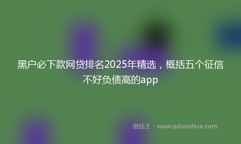 黑户必下款网贷排名2025年精选，概括五个征信不好负债高的app