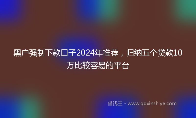 黑户强制下款口子2024年推荐，归纳五个贷款10万比较容易的平台