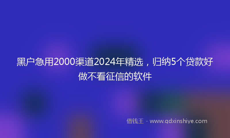 黑户急用2000渠道2024年精选，归纳5个贷款好做不看征信的软件