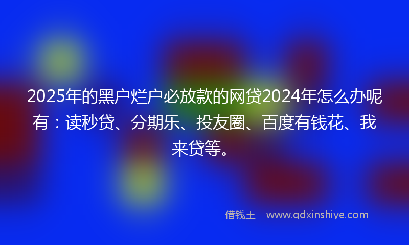 2025年的黑户烂户必放款的网贷2024年怎么办呢有：读秒贷、分期乐、投友圈、百度有钱花、我来贷等。