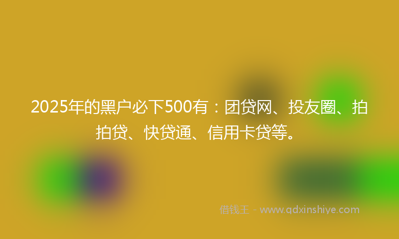 2025年的黑户必下500有：团贷网、投友圈、拍拍贷、快贷通、信用卡贷等。