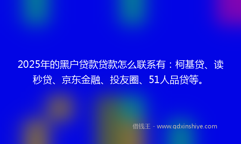 2025年的黑户贷款贷款怎么联系有：柯基贷、读秒贷、京东金融、投友圈、51人品贷等。