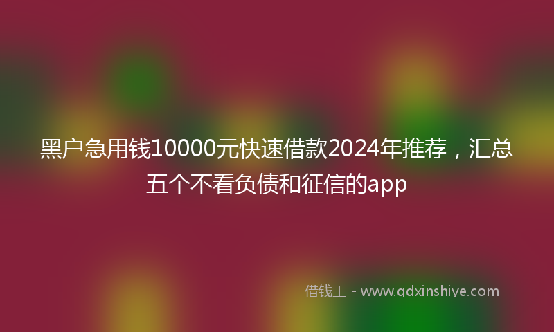 黑户急用钱10000元快速借款2024年推荐，汇总五个不看负债和征信的app