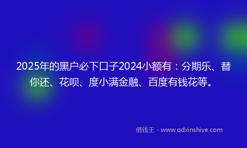 2025年的黑户必下口子2024小额有：分期乐、替你还、花呗、度小满金融、百度有钱花等。