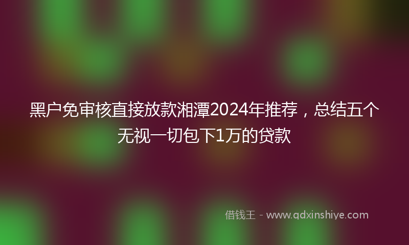 黑户免审核直接放款湘潭2024年推荐，总结五个无视一切包下1万的贷款
