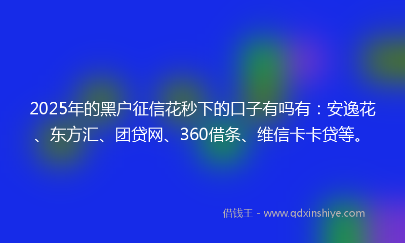 2025年的黑户征信花秒下的口子有吗有：安逸花、东方汇、团贷网、360借条、维信卡卡贷等。