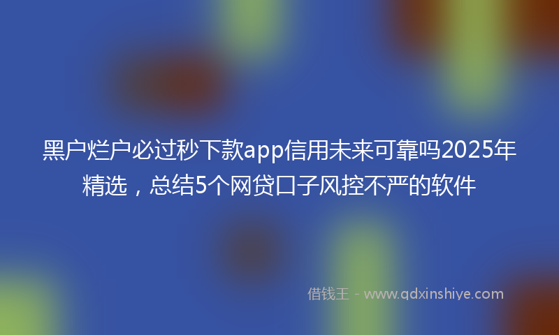 黑户烂户必过秒下款app信用未来可靠吗2025年精选，总结5个网贷口子风控不严的软件