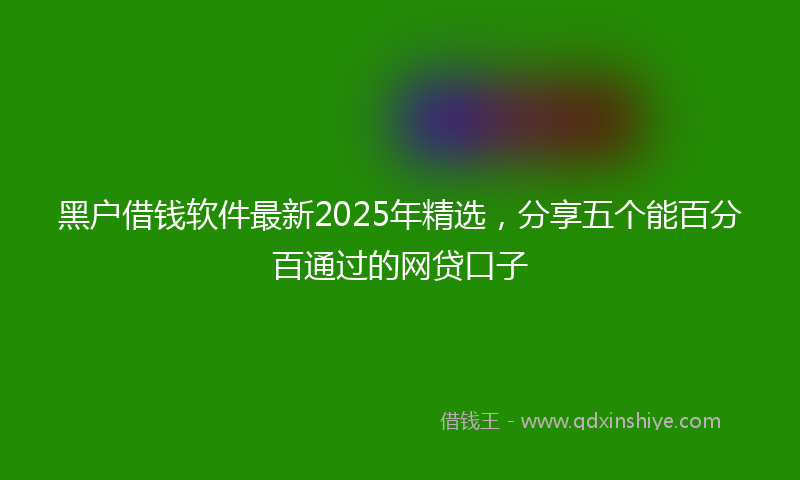 黑户借钱软件最新2025年精选，分享五个能百分百通过的网贷口子