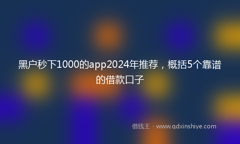黑户秒下1000的app2024年推荐，概括5个靠谱的借款口子