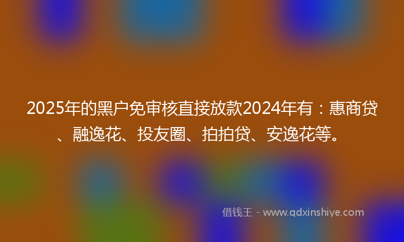 2025年的黑户免审核直接放款2024年有：惠商贷、融逸花、投友圈、拍拍贷、安逸花等。