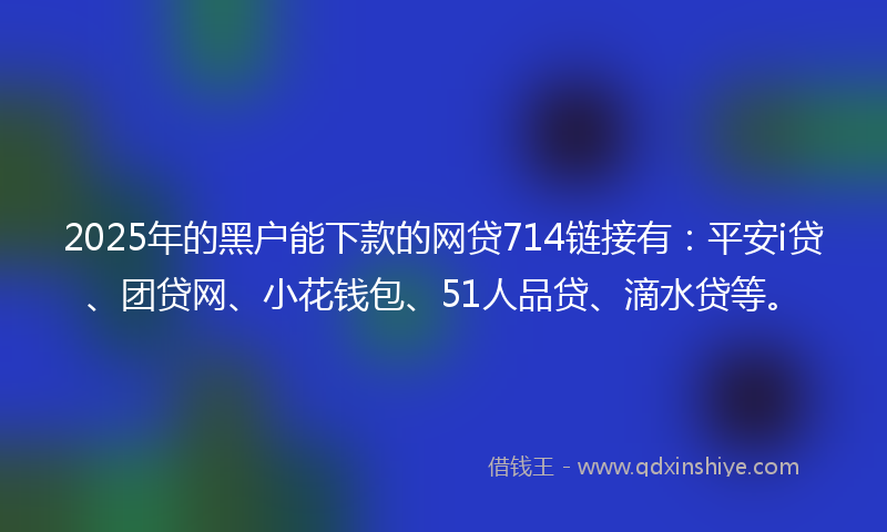 2025年的黑户能下款的网贷714链接有：平安i贷、团贷网、小花钱包、51人品贷、滴水贷等。