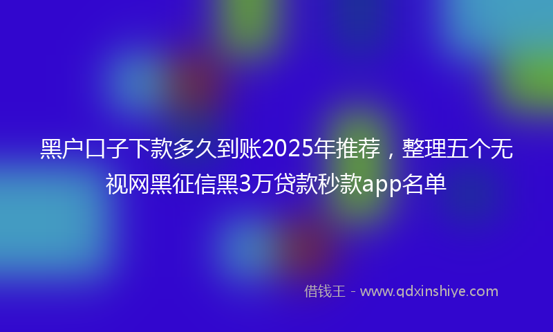 黑户口子下款多久到账2025年推荐，整理五个无视网黑征信黑3万贷款秒款app名单