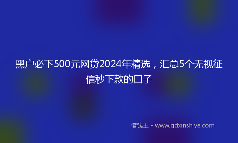 黑户必下500元网贷2024年精选，汇总5个无视征信秒下款的口子