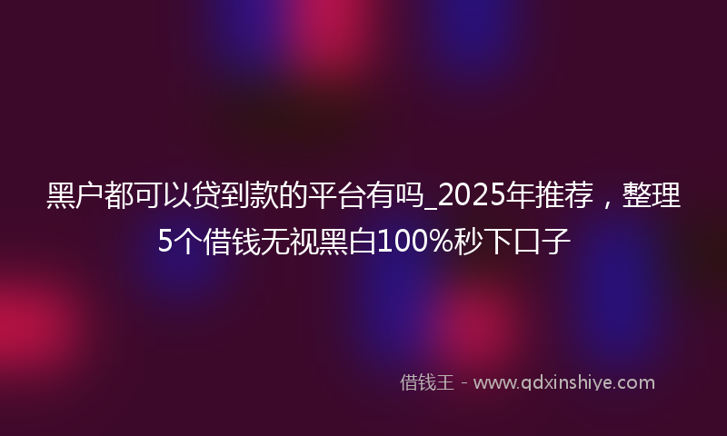 黑户都可以贷到款的平台有吗_2025年推荐，整理5个借钱无视黑白100%秒下口子