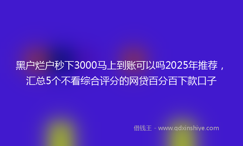 黑户烂户秒下3000马上到账可以吗2025年推荐，汇总5个不看综合评分的网贷百分百下款口子