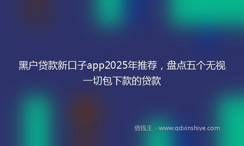 黑户贷款新口子app2025年推荐，盘点五个无视一切包下款的贷款