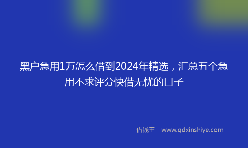 黑户急用1万怎么借到2024年精选，汇总五个急用不求评分快借无忧的口子