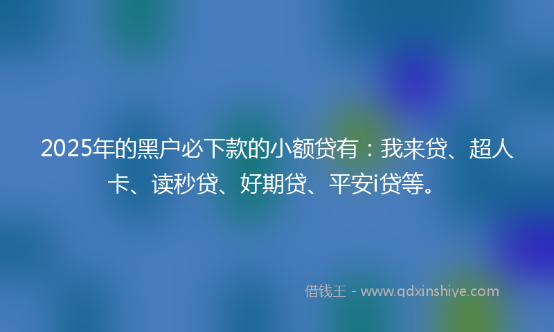 2025年的黑户必下款的小额贷有：我来贷、超人卡、读秒贷、好期贷、平安i贷等。