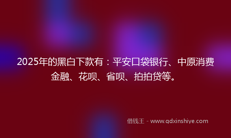 2025年的黑白下款有：平安口袋银行、中原消费金融、花呗、省呗、拍拍贷等。