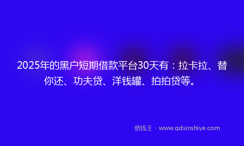 2025年的黑户短期借款平台30天有：拉卡拉、替你还、功夫贷、洋钱罐、拍拍贷等。