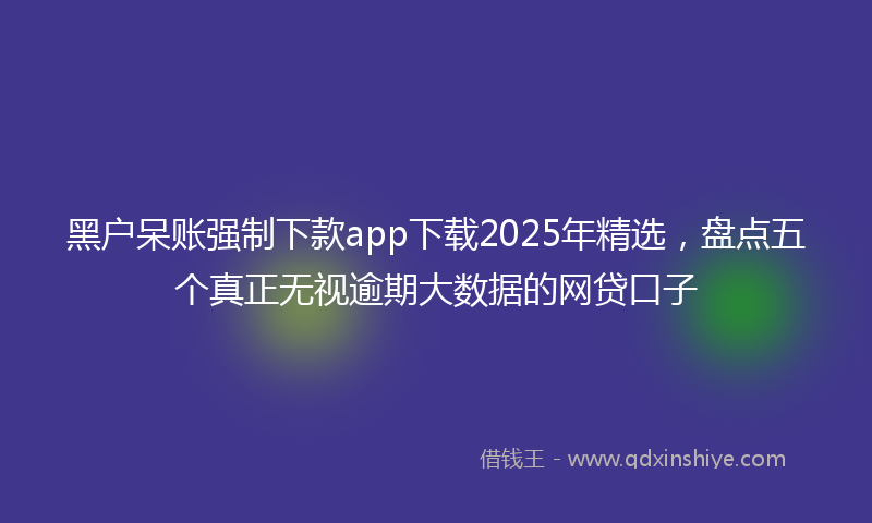 黑户呆账强制下款app下载2025年精选，盘点五个真正无视逾期大数据的网贷口子