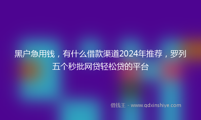 黑户急用钱,有什么借款渠道2024年推荐,罗列五个秒批网贷轻松贷的平台