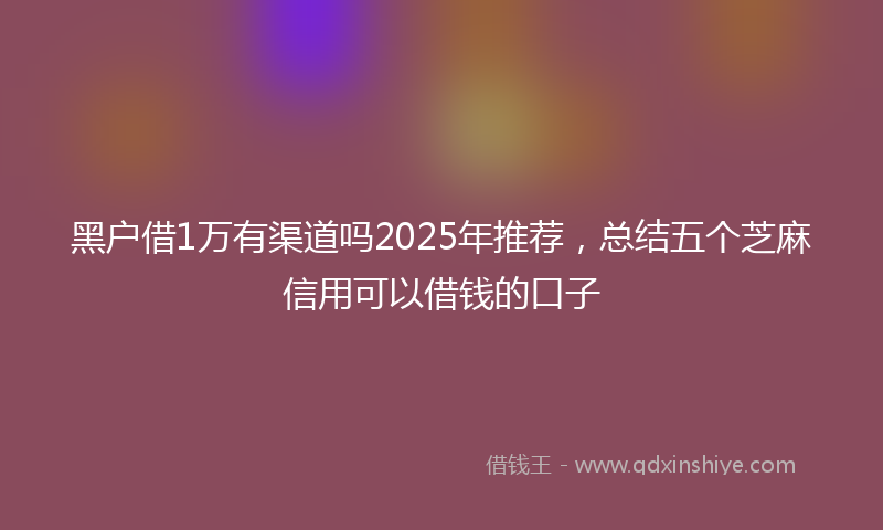 黑户借1万有渠道吗2025年推荐，总结五个芝麻信用可以借钱的口子
