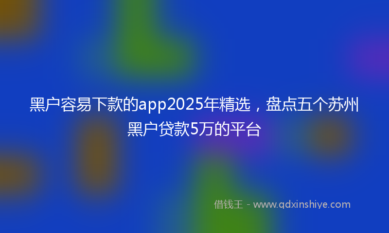 黑户容易下款的app2025年精选，盘点五个苏州黑户贷款5万的平台