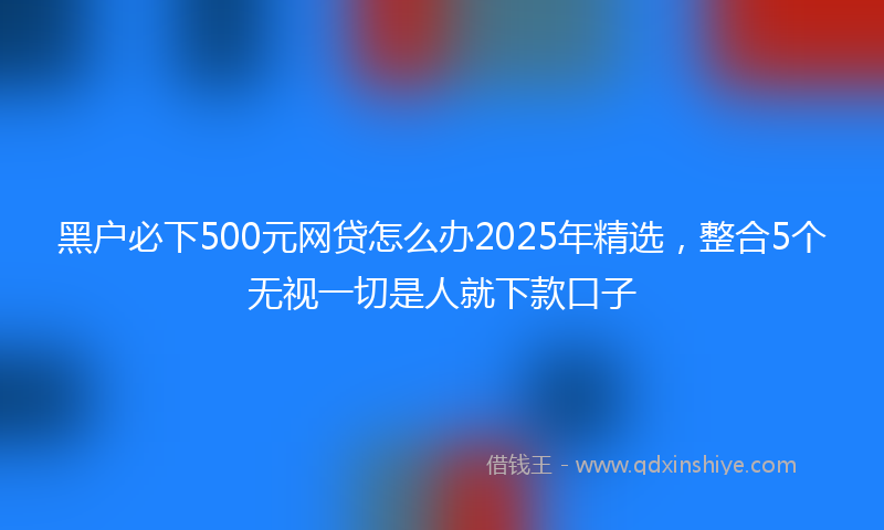 黑户必下500元网贷怎么办2025年精选，整合5个无视一切是人就下款口子