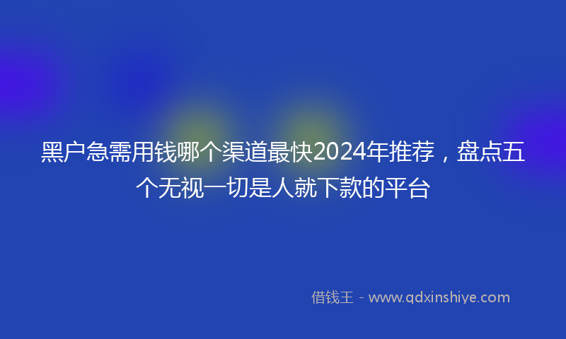 黑户急需用钱哪个渠道最快2024年推荐，盘点五个无视一切是人就下款的平台