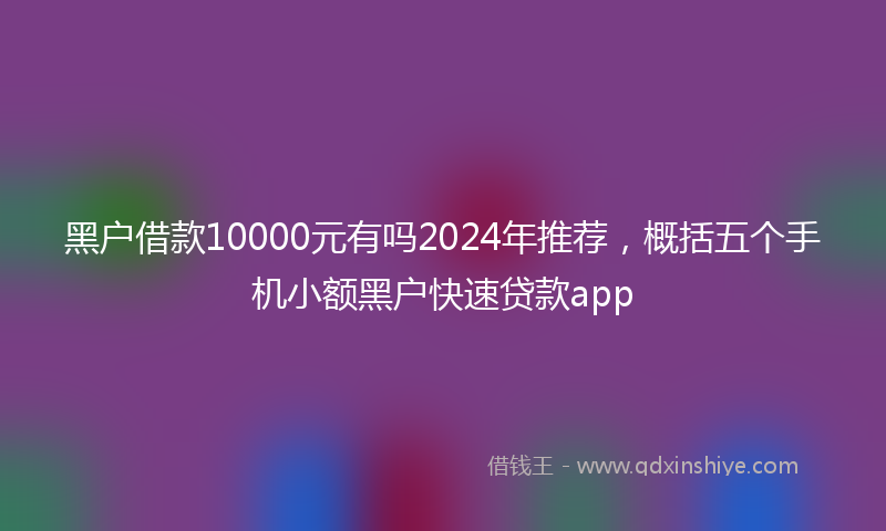 黑户借款10000元有吗2024年推荐，概括五个手机小额黑户快速贷款app