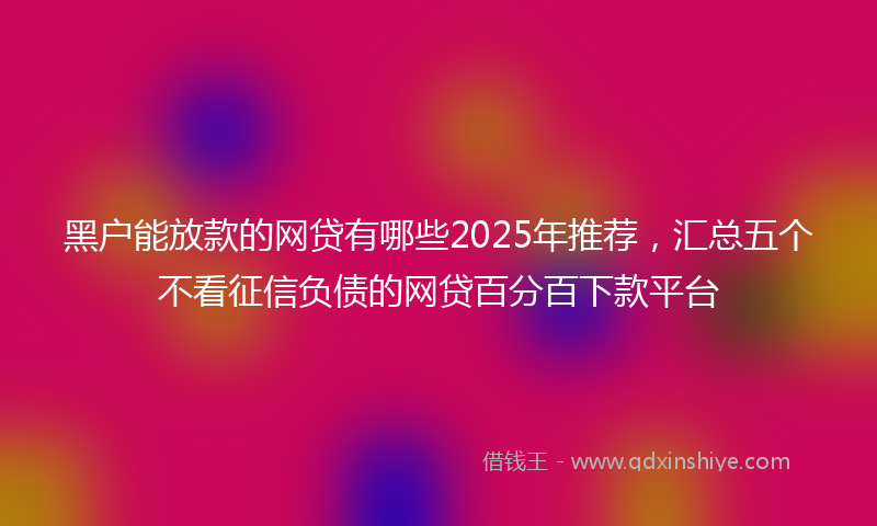 黑户能放款的网贷有哪些2025年推荐，汇总五个不看征信负债的网贷百分百下款平台