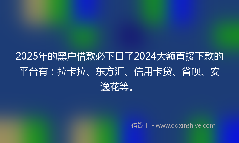 2025年的黑户借款必下口子2024大额直接下款的平台有：拉卡拉、东方汇、信用卡贷、省呗、安逸花等。