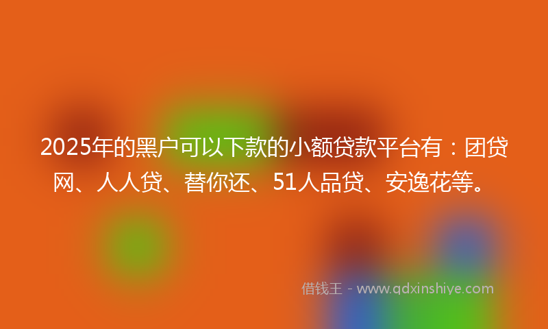 2025年的黑户可以下款的小额贷款平台有：团贷网、人人贷、替你还、51人品贷、安逸花等。