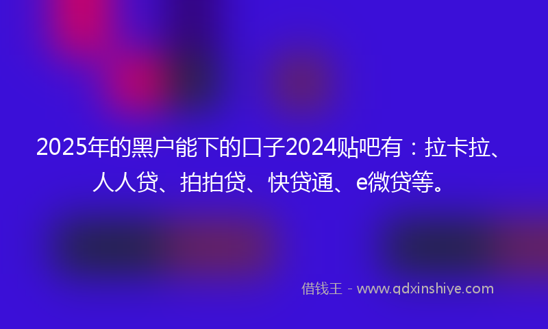 2025年的黑户能下的口子2024贴吧有：拉卡拉、人人贷、拍拍贷、快贷通、e微贷等。