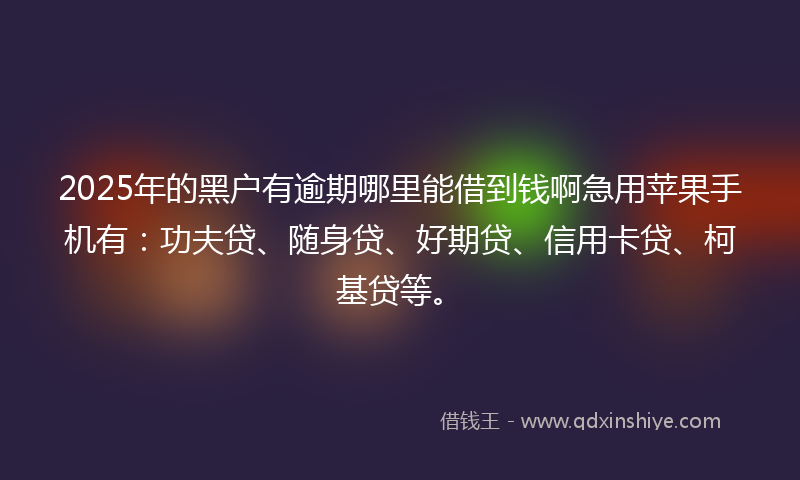 2025年的黑户有逾期哪里能借到钱啊急用苹果手机有：功夫贷、随身贷、好期贷、信用卡贷、柯基贷等。