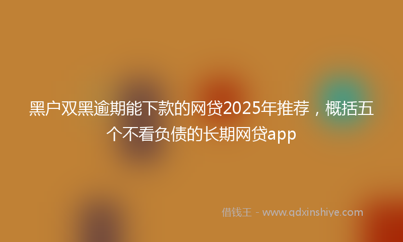 黑户双黑逾期能下款的网贷2025年推荐，概括五个不看负债的长期网贷app