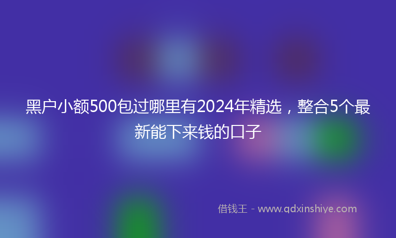 黑户小额500包过哪里有2024年精选，整合5个最新能下来钱的口子