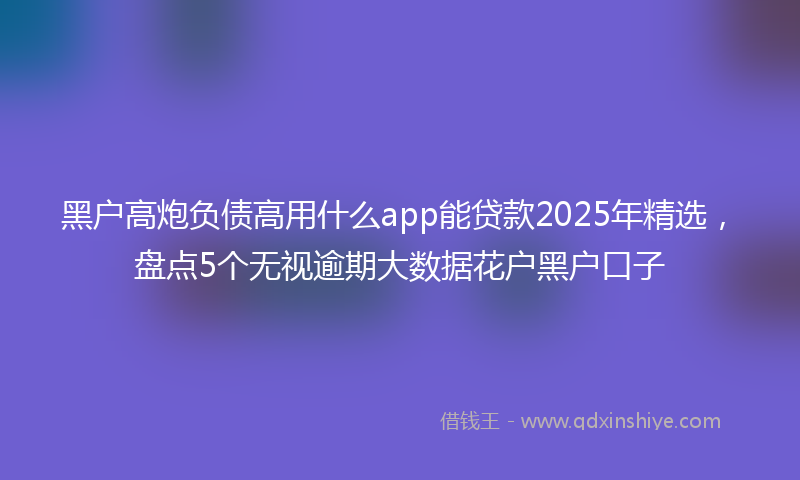 黑户高炮负债高用什么app能贷款2025年精选，盘点5个无视逾期大数据花户黑户口子