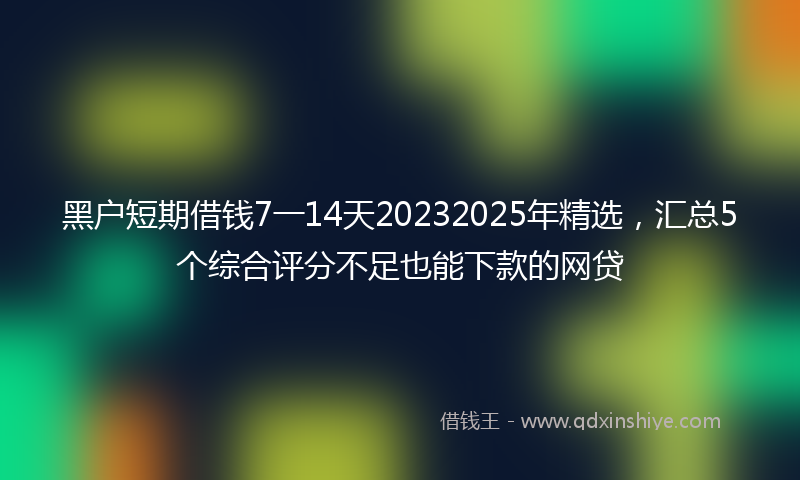 黑户短期借钱7一14天20232025年精选，汇总5个综合评分不足也能下款的网贷