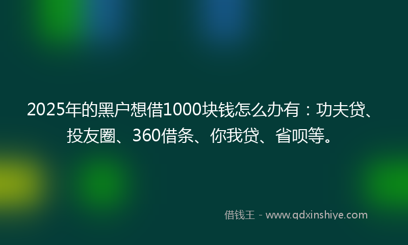 2025年的黑户想借1000块钱怎么办有：功夫贷、投友圈、360借条、你我贷、省呗等。