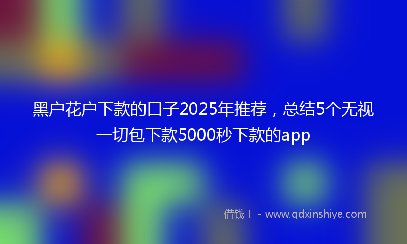 黑户花户下款的口子2025年推荐，总结5个无视一切包下款5000秒下款的app