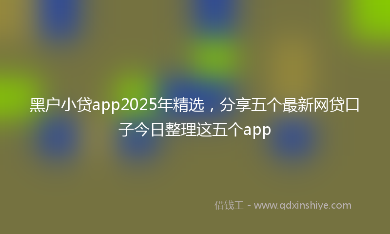 黑户小贷app2025年精选，分享五个最新网贷口子今日整理这五个app